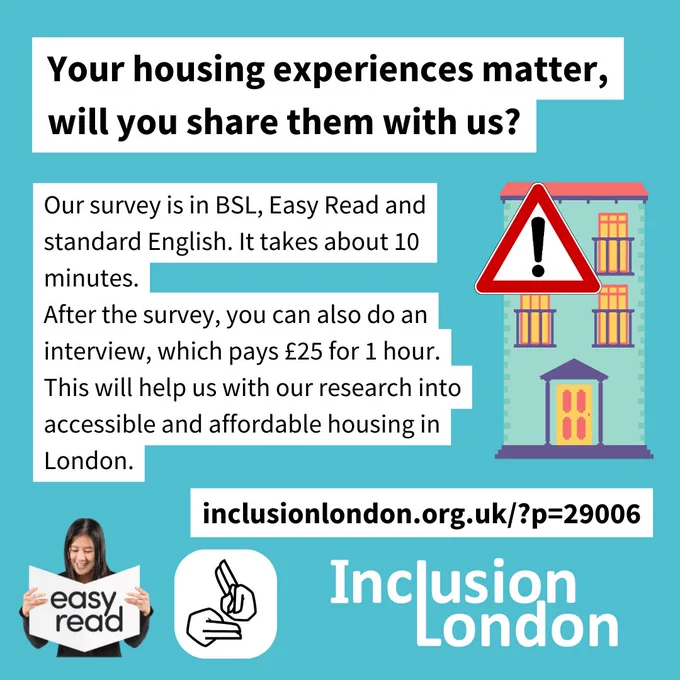 Your housing experiences matter, will you share them with us? 
Our survey is in BSL, Easy Read and standard English. It takes about 10 minutes.
After the survey, you can also do an interview, which pays £25 for 1 hour.
This will help us with our research into accessible and affordable housing in London. 
inclusionlondon.org.uk/?p=29006 
Graphics for Easy Read and BSL signing hands, and a cartoon house with a warning sign to indicate that it is not accessible. Inclusion London logo.
