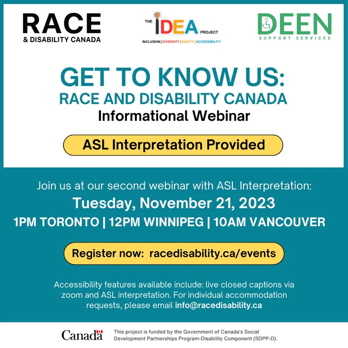 Poster. Text reads: "Get to know us: Race and Disability Canada. Informational Webinar. ASL Interpretation Provided. Join us at our second webinar with ASL Interpretation. Tuesday, November 21, 2023. 1PM Toronto, 12PM Winnipeg, 10AM Vancouver. Register now: racedisability.ca/events Accessibility features available include: live closed captions via zoom and ASL interpretation. For individual accommodation requests, please email info@racedisability.ca"