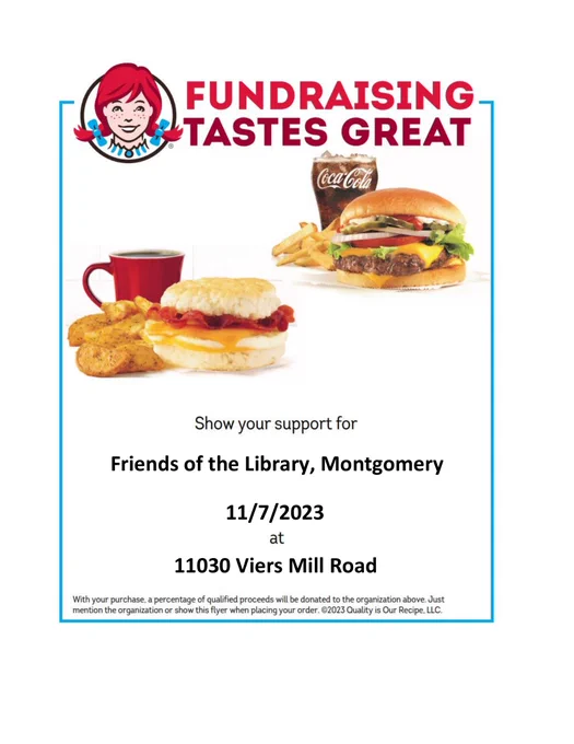 Image of Wendy’s logo with photos of a cheeseburger, fries and soft drinks and a breakfast sandwich, hash browns and coffee, and text that says “FUNDRAISING TASTES GREAT” and “Show your support for Friends of the Library, Montgomery County 11/7/2023 at 11030 Viers Mill Road” and “With your purchase, a percentage of qualified proceeds will be donated to the organization above. Just mention the organization or show this flyer when placing your order. ©2023 Quality is Our Recipe, LLC.”