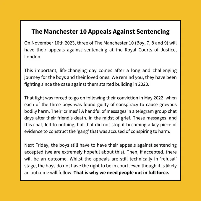 On November 10th 2023, three of The Manchester 10 (Boy, 7, 8 and 9) will have their appeals against sentencing at the Royal Courts of Justice, London. This important, life-changing day comes after a long and challenging journey for the boys and their loved ones. We remind you, they have been fighting since the case against them started building in 2020. That fight was forced to go on following their conviction in May 2022, when each of the three boys was found guilty of conspiracy to cause grievous bodily harm. Their 'crimes'? A handful of messages in a telegram group chat days after their friend's death, in the midst of grief. These messages, and this chat, led to nothing, but that did not stop it becoming a key piece of evidence to construct the 'gang' that was accused of conspiring to harm. Next Friday, the boys still have to have their appeals against sentencing accepted (we are extremely hopeful about this. Then, if accepted, there will be an outcome.