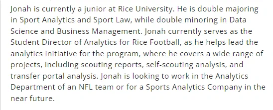 Jonah is currently a junior at Rice University. He is double majoring in Sport Analytics and Sport Law, while double minoring in Data Science and Business Management. Jonah currently serves as the Student Director of Analytics for Rice Football, as he helps lead the analytics initiative for the program, where he covers a wide range of projects, including scouting reports, self-scouting analysis, and transfer portal analysis. Jonah is looking to work in the Analytics Department of an NFL team or for a Sports Analytics Company in the near future.