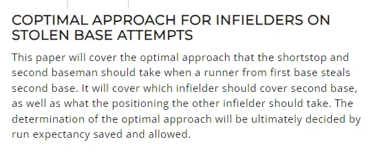 COPTIMAL APPROACH FOR INFIELDERS ON STOLEN BASE ATTEMPTS
This paper will cover the optimal approach that the shortstop and second baseman should take when a runner from first base steals second base. It will cover which infielder should cover second base, as well as what the positioning the other infielder should take. The determination of the optimal approach will be ultimately decided by run expectancy saved and allowed.