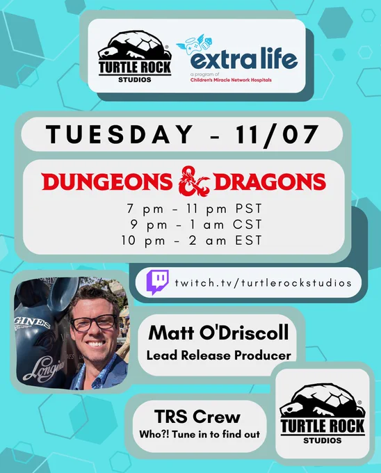 Turtle Rock Studios   extra life
Tuesday 11/07
Dungeons & Dragons
7 pm - 11 pm PST
9 pm - 1 am CST
10 pm - 2 am EST

twitch.tv/turtlerockstudios
Matt O'Driscoll, Lead Release Producer
TRS Crew, Who?! Tune in to find out