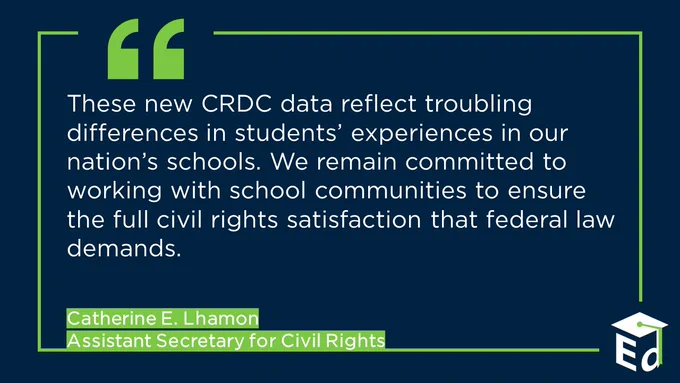 Quote from Assistant Secretary for Civil Rights, Catherine E. Lhamon 

"These new CRDC data reflect troubling differences in students’ experiences in our nation’s schools. We remain committed to working with school communities to ensure the full civil rights satisfaction that federal law demands." 
