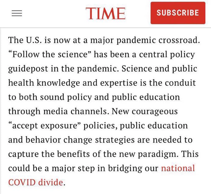 Time: “The U.S. is now at a major pandemic crossroad. “Follow the science” has been a central policy guidepost in the pandemic. Science and public health knowledge and expertise is the conduit to both sound policy and public education through media channels. New courageous “accept exposure” policies, public education and behavior change strategies are needed to capture the benefits of the new paradigm. This could be a major step in bridging our national COVID divide.