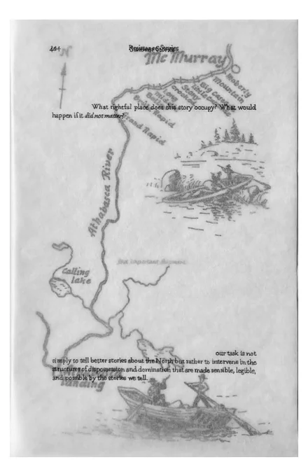 [page 5]
[This page is made of three sheets of tracing paper, layered on top of one another.]
[top layer:] 40			Summer Stories
144				Resistance Stories
What rightful place does this story occupy? What would happen if it did not matter?
our task is not simply to tell better stories about the North but rather to intervene in the structures of dispossession and domination that are made sensible, legible, and possible by the stories we tell.
[middle layer image: a map of the Athabasca River between Athabasca Landing and McMurray, depicting a series of rapids leading up to McMurray: Grand Rapid, Brûle Rapid, Boiler, Middle, Long Crooked, Stony, Little Cascade, Big Cascade, Mountain, and Moberly. Two illustrations depict voyageurs steering scows along the river and through rapids.]
[bottom layer:] first important shipment [barely legible]