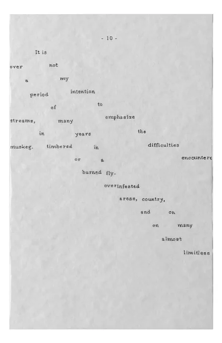 [page 10]
[The words of this concrete, found-text poem move in horizontal steps across the page, to imitate both the steps taken by the trackers and the flow of the river. Some text is cut off and/or overlaps. The lines can be read in any order. Hereafter I will call this “tracking format”]
- 10 -
It is not my intention to emphasize the difficulties encountere
over a period of many years in a fly-infested country, on many 
streams, in timbered or burned over areas, and on almost limitless 
muskeg.