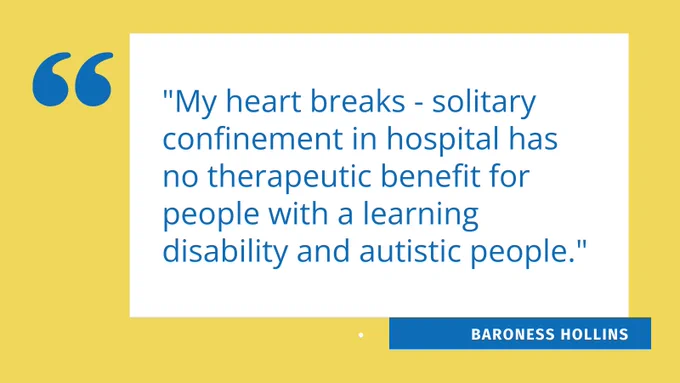 A graphic image with text that reads "My heart breaks - solitary confinement in hospital has no therapeutic benefit for people with a learning disability and autistic people." - Baroness Hollins.