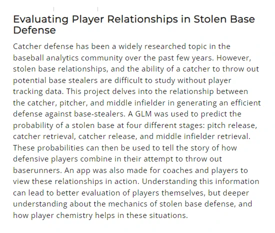 Evaluating Player Relationships in Stolen Base Defense
Catcher defense has been a widely researched topic in the baseball analytics community over the past few years. However, stolen base relationships, & the ability of a catcher to throw out potential base stealers are difficult to study w/o player tracking data. This project delves into the relationship b/w the catcher, pitcher, & middle infielder in generating an efficient defense against base-stealers. A GLM was used to predict the probability of a stolen base at 4 diff. stages: pitch release, catcher retrieval, catcher release, & middle infielder retrieval. These probabilities can then be used to tell the story of how def. players combine in their attempt to throw out baserunners. An app was also made for coaches and players to view these relationships in action. Understanding this info. can lead to better eval. of players themselves, but deeper understanding about the mechanics of stolen base defense, & how player chemistry helps