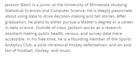 Jackson Balch is a junior at the University of Minnesota studying Statistical Sciences and Computer Science. He is deeply passionate about using data to drive decision-making and tell stories. After graduation, he plans to either pursue a Master's degree or a career in data science. Outside of class, Jackson works as a research assistant making public health, census, and survey data more accessible. In his free time, he is a founding member of the Sports Analytics Club, a solid intramural hockey defenseman, and an avid fan of Football, Hockey, and music.