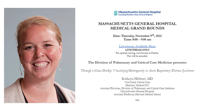 MASSACHUSETTS GENERAL HOSPITAL
MEDICAL GRAND ROUNDS

Date: Thursday, November 9th, 2023
Time: 8:00 – 9:00 am
Livestream Available Here
LIVESTREAM ONLY

For optimal viewing, use Chrome or Firefox.

This will be recorded.

The Division of Pulmonary and Critical Care Medicine presents:

Through a Glass Darkly: Visualizing Heterogeneity in Acute Respiratory Distress Syndrome

Kathryn Hibbert, MD
Vice Chief, Critical Care
Director, Medical ICU
Assistant Physician, Division of Pulmonary and Critical Care Medicine
Massachusetts General Hospital
Assistant Professor, Harvard Medical School
***