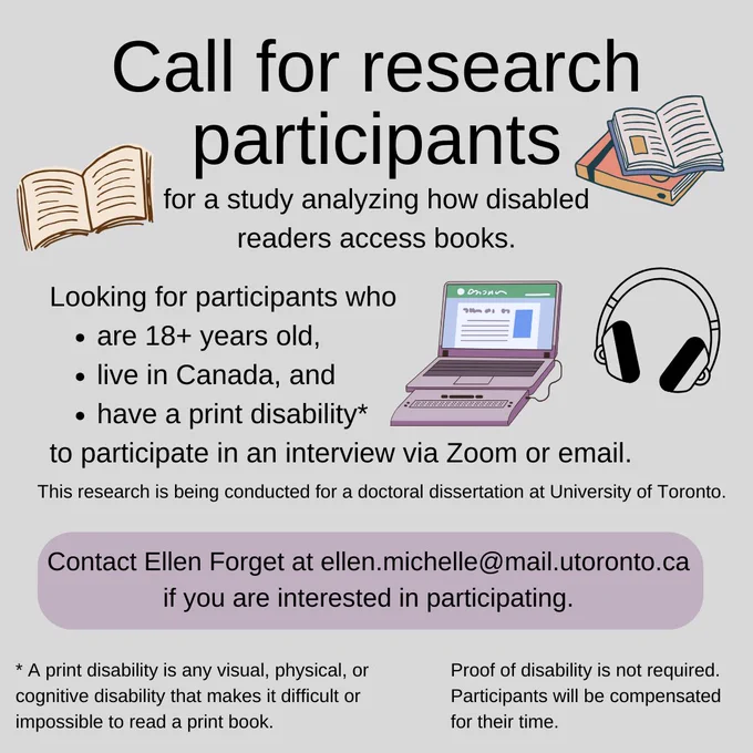 A poster calling for research participants for a study analyzing how disabled readers access books. The text reads: Looking for participants who are 18  years old, live in Canada, and have a print disability to participate in an interview via Zoom or email. This research is being conducted for a doctoral dissertation at University of Toronto. Contact Ellen Forget at ellen.michelle@mail.utoronto.ca if you are interested in participating. A print disability is any visual, physical, or cognitive disability that makes it difficult or impossible to read a print book. Proof of disability is not required. Participants will be compensated for their time.