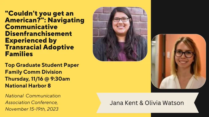 An infographic displaying photos of Jana Kent and Olivia Watson, highlighting their paper entitled "'Couldn't you get an American?": Navigating Communicative Disenfranchisement Experienced by Transracial Adoptive Families which has one  a Top Paper Award. This presentation can be seen at NCA on Thursday, 11/16 at 9:30am.