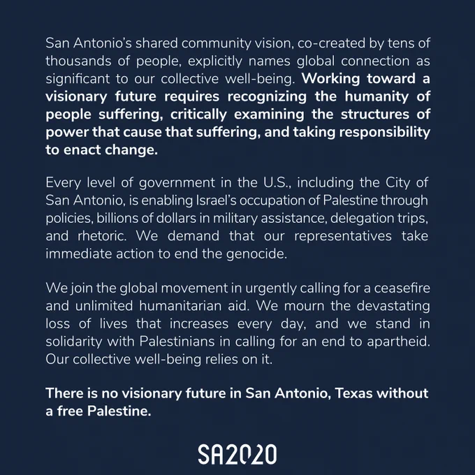 San Antonio’s shared community vision, co-created by tens of thousands of people, explicitly names global connection as significant to our collective well-being. Working toward a visionary future requires recognizing the humanity of people suffering, critically examining the structures of power that cause suffering, and taking responsibility to enact change. Every level of government in the US, including the City of San Antonio, is enabling Israel’s occupation of Palestine through policies, billions of dollars in military assistance, delegation trips, and rhetoric. We demand that our representatives take immediate action to end the genocide. We join the global movement in urgently calling for a ceasefire and unlimited humanitarian aid. We mourn the devastating loss of lives that increases every day, and we stand in solidarity with Palestinians in calling for an end to apartheid. Our collective well-being relies on it. There is no visionary future in San Antonio without a free Palestine