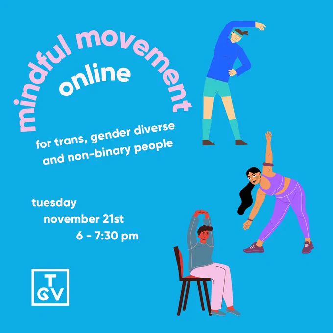 A blue background with pink and white text on the left side that reads: 'mindful movement online for trans, gender diverse and non-binary people. tuesday november 21st 6 - 7:30 PM'. Under the white text is the 'TGV' logo in white. On the right side there are three people stretching in various ways. The top one is stretching their arm over their head, wearing a blue hoodie and shorts. The person below them is wearing a purple tank and leggings whilst lunging and stretching  their arms out. The person on the bottom is wearing a grey-ish sweater and pink trackies, stretching over their head whilst sitting on a chair'.