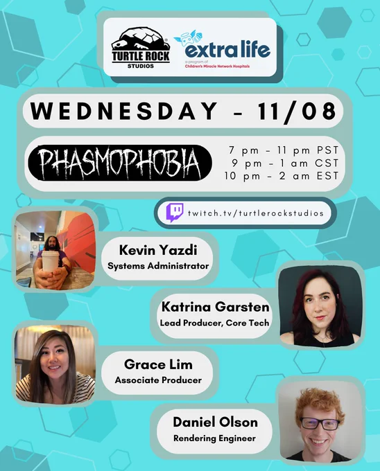 TRS   extra life
Wednesday 11/08
Game: Phasmophobia
7pm - 11pm PST
9pm - 1am CST
10pm - 2am EST

Guests: 
Kevin Yazdi, Systems Administrator
Katrina Garsten, Lead Producer, Core Tech
Grace Lim, Associate Producer
Daniel Olson, Rendering Engineer
