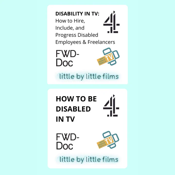 A pale blue and white square contains two text boxes that read: “DISABILITY IN TV - How to Hire, Include, and Progress Disabled Employees & Freelancers" and "HOW TO BE DISABLED IN TV". Next to the text is the logo for Channel 4. Underneath are the logos for FWD-Doc: Filmmakers with Disabilities, Deaf and Disabled People In TV and Little By Little Films. 