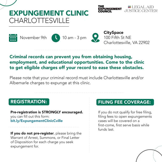 Expungement clinic Charlottesville - November 9, 10am-3pm, CitySpace (100 Fifth St NE) - Criminal records can prevent you from obtaining housing, employment, and educational opportunities. Come to the clinic to get eligible charges off your record to ease these obstacles. Please note that your criminal record must include Charlottesville and/or Albemarle charges to expunge at this clinic. Registration is strongly encouraged! If you do not pre-register, please bring the Warrant of Arrest, Summons, or Final Letter of Disposition for each charge you seek expungement for. Filing fee coverage: If you do not qualify for free filing, filing fees to open expungements cases will be covered on a first-come, first-serve basis while funds last.