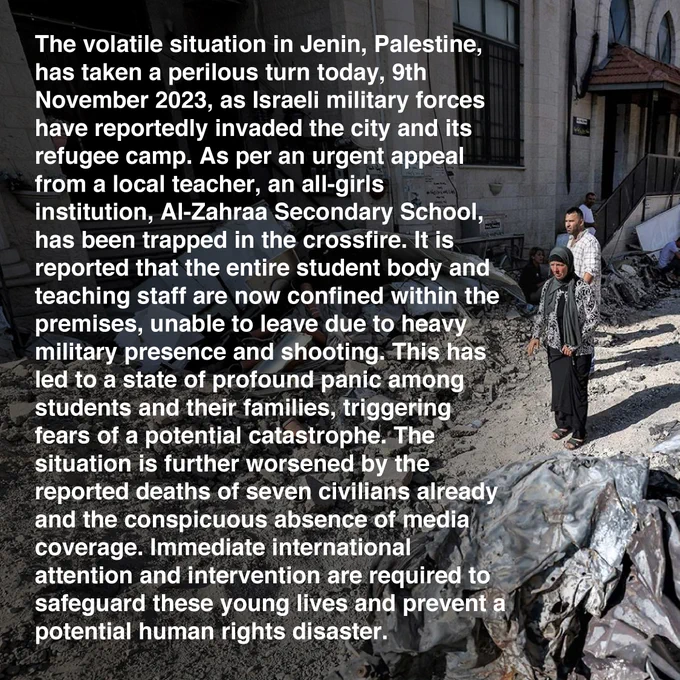 The volatile situation in Jenin, Palestine, has taken a perilous turn today, 9th November 2023, as Israeli military forces have reportedly invaded the city and its refugee camp. As per an urgent appeal from a local teacher, an all-girls institution, Al-Zahraa Secondary School, has been trapped in the crossfire. It is reported that the entire student body and teaching staff are now confined within the premises, unable to leave due to heavy military presence and shooting. This has led to a state of profound panic among students and their families, triggering fears of a potential catastrophe. The situation is further worsened by the reported deaths of seven civilians already and the conspicuous absence of media coverage. Immediate international attention and intervention are required to safeguard these young lives and prevent a potential human rights disaster.