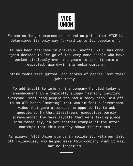(Vice Union's statement)
We can no longer express shock and surprise that VICE has determined its only way forward is to lay people off.

As has been the case in previous layoffs, VICE has once again decided to let go of the very same people who have worked tirelessly over the years to turn it into a respected, award-winning media company.

Entire teams were gutted, and scores of people lost their jobs today.

To add insult to injury, the company handled today's announcement in a typically sloppy fashion, inviting everyone -- including people who had already been laid off -- to an all-hands "meeting" that was in fact a livestream video that gave attendees no opportunity to ask questions. In that livestream, executives barely acknowledged the mass layoffs that were taking place simultaneously, in yet another example of the utter contempt that this company shows its workers.
