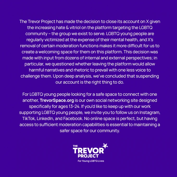 A statement from The Trevor Project announcing its departure from the platform X, formerly known as Twitter.  

"The Trevor Project has made the decision to close its account on X given the increasing hate & vitriol on the platform targeting the LGBTQ community – the group we exist to serve. LGBTQ young people are regularly victimized at the expense of their mental health, and X's removal of certain moderation functions makes it more difficult for us to create a welcoming space for them on this platform. This decision was made with input from dozens of internal and external perspectives; in particular, we questioned whether leaving the platform would allow harmful narratives and rhetoric to prevail with one less voice to challenge them. Upon deep analysis, we’ve concluded that suspending our account is the right thing to do."
