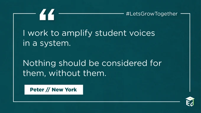 “I work to amplify student voices in a system. Nothing should be considered for them, without them.” 
-Peter, New York