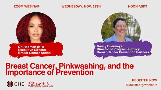 Red and purple graphic with photos of featured speakers Dr. Krystal Redman, Executive Director of Breast Cancer Action, and  Nancy Buermeyer, director of program and policy at Breast Cancer Prevention Partners. The webinar title, “Breast Cancer, Pinkwashing, and the Importance of Prevention.” At the top, Zoom webinar on Wednesday, Nov. 29 at noon AKST. CHE and ACAT logos and the text Register Now at akaction.org/webinars at the bottom of graphic.