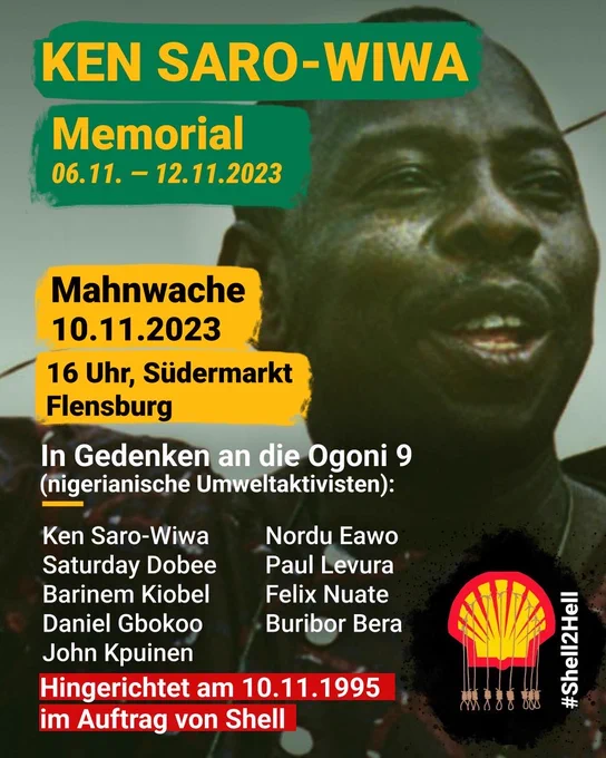 Das Bild ist eine Ankündigung für ein Memorial zu Ehren von Ken Saro-Wiwa und anderen Aktivisten, bekannt als die Ogoni 9, die am 10.11.1995 hingerichtet wurden. Im Vordergrund ist das Gesicht von Ken Saro-Wiwa sichtbar, lächelnd und in einer grünen Farbgebung. Der Hintergrund ist gelb, mit verschiedenen Textelementen in weiß, grün und rot. Oben steht in großen Buchstaben "KEN SARO-WIWA" und darunter in einem grünen Balken "Memorial 06.11. – 12.11.2023". Es wird zu einer Mahnwache am 10.11.2023 um 16 Uhr am Südermarkt in Flensburg eingeladen. Unterhalb sind die Namen der Ogoni 9 aufgeführt, die für ihr Engagement gegen die Umweltzerstörung durch Shell in Nigeria bekannt waren. Am unteren Rand des Bildes steht in Rot "Hingerichtet am 10.11.1995 im Auftrag von Shell", was die Anschuldigung gegen das Ölunternehmen hervorhebt. Das Shell-Logo ist neben fünf Galgen dargestellt, die die Hinrichtung symbolisieren. Am unteren Rand des Bildes ist der Hashtag "#Shell2Hell" zu sehen.