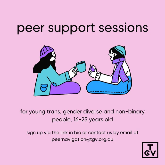 A pink background with two illustrated people in the middle. They are wearing blue, purple, white and aquamarine clothes. They are facing each other, smiling and laughing. One is drinking a beverage out of a turquoise cup, the other is eating a purple fruit. Above the two characters is black text that reads: 'peer support sessions'. Under them is also black text that reads: ' for young trans, gender diverse and non-binary people, 16-25 years old. sign up via the link in bio or contact us by email at peernavigation@tgv.org.au'. In the bottom right corner is the 'TGV' logo in black.