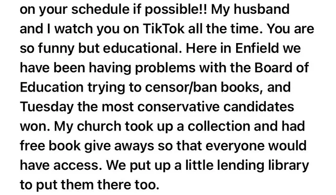 My husband and I watch you on TikTok all the time. You are so funny but educational. Here in Enfield we have been having problems with the Board of Education trying to censor/ban books, and Tuesday the most conservative candidates won. My church took up a collection and had free book give aways so that everyone would have access. We put up a little lending library to put them there too.