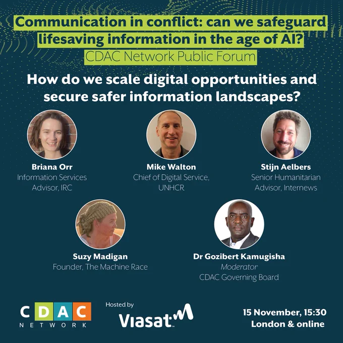 How do we scale digital opportunities and secure safer information landscapes? Speakers are: Briana Orr (Information Services Advisor, IRC), Mike Walton (Chief of Digital Service, UNHCR), Stijn Aelbers (Senior Humanitarian Advisor, Internews) and Suzy Madigan (Founder, The Machine Race). The moderator is: Dr Gozibert Kamugisha (CDAC Governing Board).
Communication in conflict: can we safeguard lifesaving information in the age of AI?
CDAC Network Public Forum, 15 November, 15:30 pm, London & online.