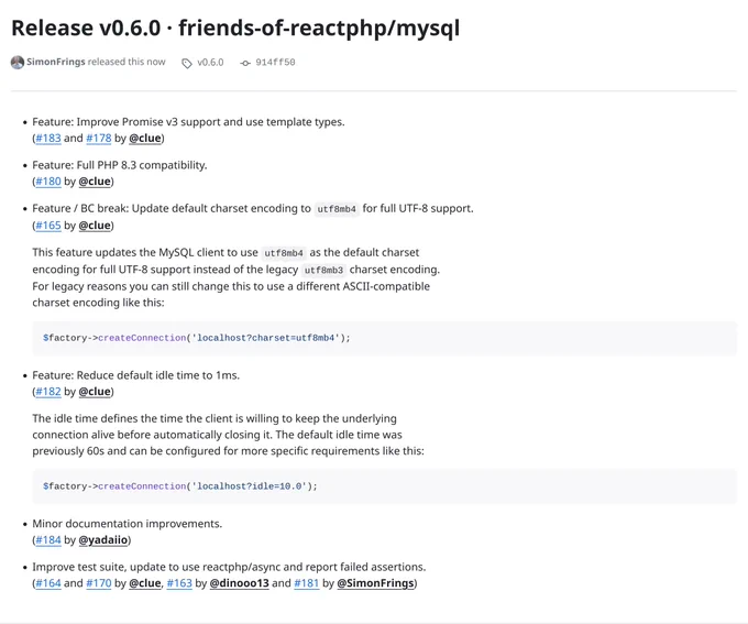 Screenshot of release notes for friends-of-reactphp/mysql v0.6.0.

*   Feature: Improve Promise v3 support and use template types.

*   Feature: Full PHP 8.3 compatibility.

*   Feature / BC break: Update default charset encoding to `utf8mb4` for full UTF-8 support.

    This feature updates the MySQL client to use `utf8mb4` as the default charset
    encoding for full UTF-8 support instead of the legacy `utf8mb3` charset encoding.
    For legacy reasons you can still change this to use a different ASCII-compatible
    charset encoding like this:

    ```php
    $factory->createConnection('localhost?charset=utf8mb4');
    ```

*   Feature: Reduce default idle time to 1ms.

    The idle time defines the time the client is willing to keep the underlying
    connection alive before automatically closing it. The default idle time was
    previously 60s and can be configured for more specific requirements like this:

    ```php
    $factory->createConnection('localhost?idle=10.0');
    ```
