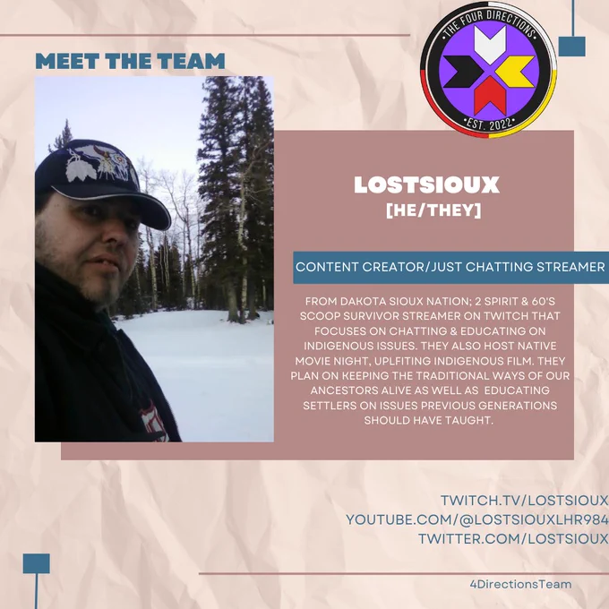 Meet the Team; LostSioux | Content Creator | Just Chatting Streamer. 
From Dakota Sioux Nation; 2 Spirit & 60's scoop survivor Streamer on Twitch that focuses on chatting & educating on Indigenous issues. They also host Native movie Night, uplfiting Indigenous film. They plan on keeping the traditional ways of our ancestors alive as well as educating settlers on issues previous generations should have taught. 
