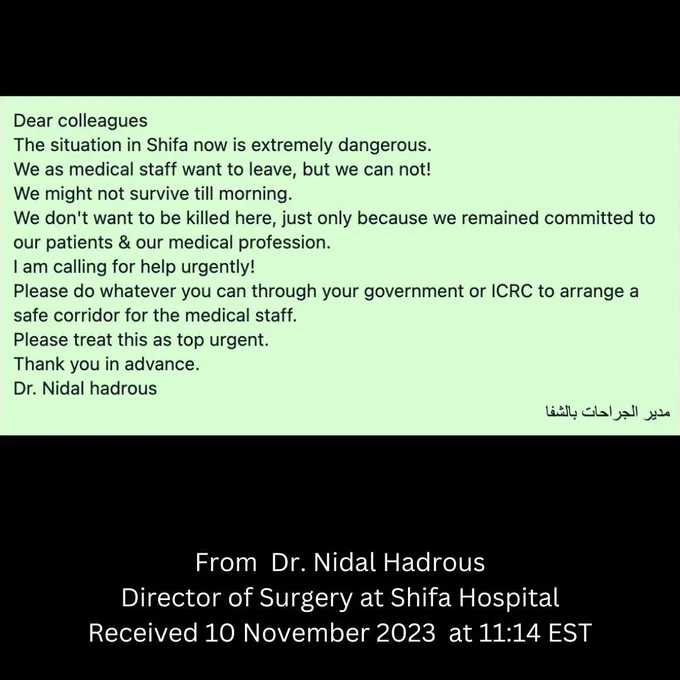 This was received from a member of our group who works for MSF from Dr. Nidal Hadrous, Director of surgery at
Al Shifa this morning. Israeli airstrikes have hit the hospital and are in imminent danger #NotATarget #StopGazaGenocide