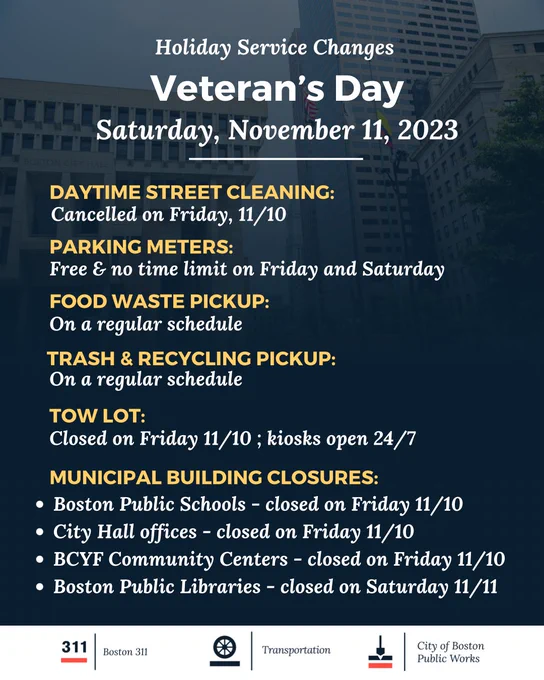 Alt text: Graphic with an image of City Hall plaza overlayed by a navy blue fade that becomes increasingly solid as it nears the bottom of the page. At the bottom of the graphic is a white horizontal bar with the logos for Boston 311, Boston Transportation, and Boston Public Works. Text on the graphic says: Holiday service changes; Veterans Day Saturday November 11, 2023. Daytime street cleaning: cancelled on Friday, 11/10. Parking meters: free & no time limit on Friday and Saturday. Food waste pickup: on a regular schedule. Trash & recycling pickup: on a regular schedule. Tow lot: closed on Friday 11/10; kiosks open 24/7. Municipal building closures: Boston Public Schools closed on Friday 11/10 City Hall offices closed on Friday 11/10. Boston Public Libraries closed on Saturday 11/11. BCYF Community Centers closed on Friday 11/10.