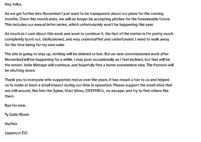 Hey folks, 
As we get further into November I just want to be transparent about our plans for the coming months. Once this month ends, we will no longer be accepting pitches for the foreseeable future. This includes our annual letter series, which unfortunately won’t be happening this year. 
As much as I care about this work and want to continue it, the fact of the matter is I’m pretty much completely burnt out, disillusioned, and way understaffed and underfunded. I need to walk away for the time being for my own sake.  
The site is going to stay up, nothing will be deleted or lost. But no new commissioned work after November will be happening for a while. I may post occasionally as I feel inclined, but that will be the extent. Indie Mixtape will continue, and hopefully find a home somewhere else. The Patreon will be shutting down.  

Thank you to everyone who supported me/us over the years. It has meant a ton to us and helped us to make at least a small impact during our time in op