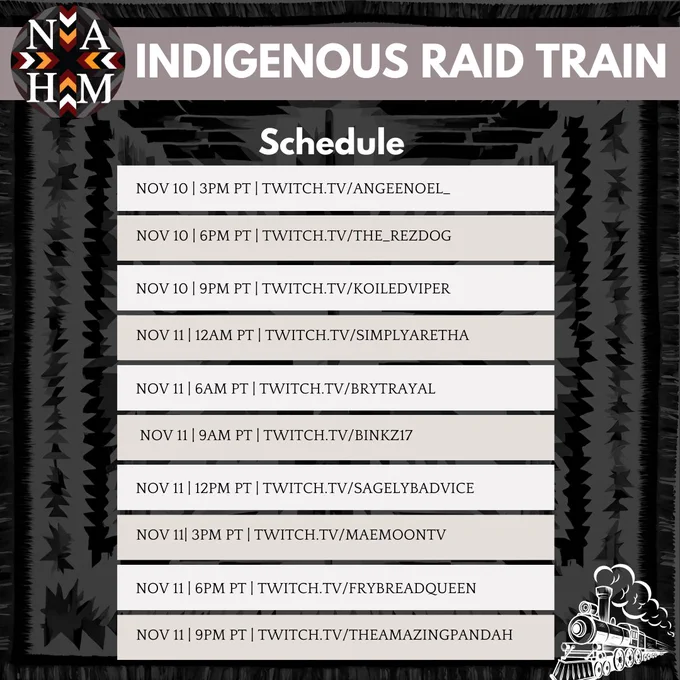 Indigenous Raid Train Schedule! 
Nov 10th 3pm pst | twitch.tv/angeenoel_ 
Nov 10th 6pm pst | twitch.tv/the_rezdog
Nov 10th 9pm pst | twitch.tv/koiledviper
Nov 11th 12am pst | twitch.tv/simplyaretha 
Nov 11th 6am  pst  | twitch.tv/ brytrayal 
Nov 11th 9am pst   | twitch.tv/ binkz17
Nov 11th 12pm pst | twitch.tv/sagelybadvice
Nov 11th 3pm pst   | twitch.tv/maemoontv
Nov 11th 6pm pst | twitch.tv|frybreadqueen
Nov 11th 9pm pst | twitch.tv/theamazingpandah  