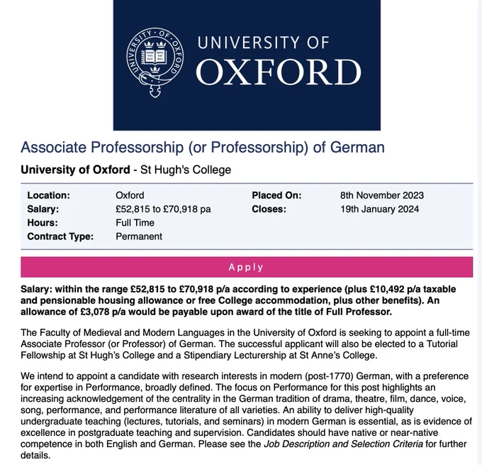 Screenshot Job Advertisement for a Professorship of German
University of Oxford - St Hugh's College
Salary:	£52,815 to £70,918 pa
Permanent
Closes:	19th January 2024
 
Salary: within the range £52,815 to £70,918 p/a according to experience (plus £10,492 p/a taxable and pensionable housing allowance or free College accommodation, plus other benefits). An allowance of £3,078 p/a would be payable upon award of the title of Full Professor.

The Faculty of Medieval and Modern Languages in the University of Oxford is seeking to appoint a full-time Associate Professor (or Professor) of German. The successful applicant will also be elected to a Tutorial Fellowship at St Hugh’s College and a Stipendiary Lecturership at St Anne’s College.

We intend to appoint a candidate with research interests in modern (post-1770) German, with a preference for expertise in Performance, broadly defined. 