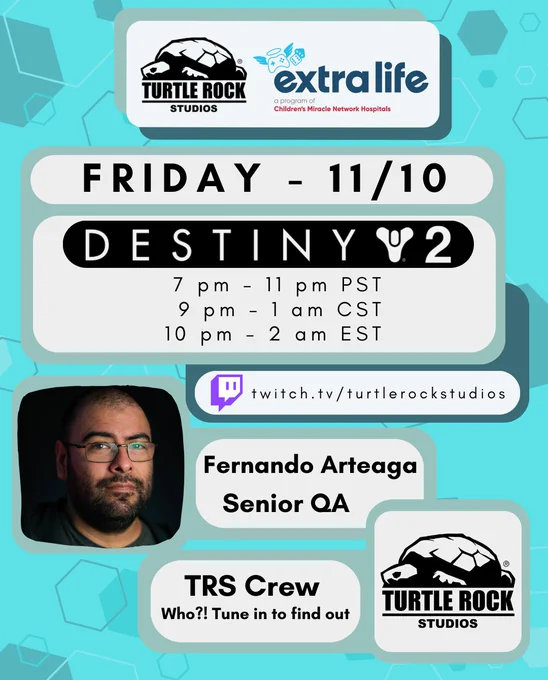 TRS   extra life
Friday 11/10
Destiny 2
7 pm - 11 pm PST
9 pm - 1 am CST
10 am - 2 am EST

turtlerockstudios.com
Fernando Arteaga, Senior QA
TRS Crew, Who?! Tune in to find out