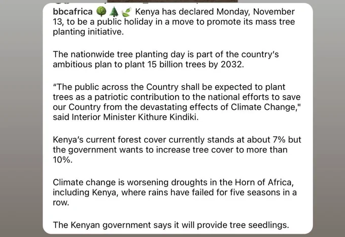 Kenya has declared Monday, November
13, to be a public holiday in a move to promote its mass tree planting initiative.
The nationwide tree planting day is part of the country's ambitious plan to plant 15 billion trees by 2032.
"The public across the Country shall be expected to plant trees as a patriotic contribution to the national efforts to save our Country from the devastating effects of Climate Change," said Interior Minister Kithure Kindiki.
Kenya's current forest cover currently stands at about 7% but the government wants to increase tree cover to more than 10%.
Climate change is worsening droughts in the Horn of Africa, including Kenya, where rains have failed for five seasons in a row.
The Kenyan government says it will provide tree seedlings.