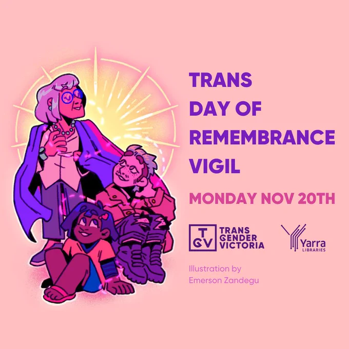 A peach coloured background against an illustration done by @zandegoop . The illustration is of three people in various shades of pink and purple. They are in a small embrace where one of them is standing and the other two are sitting on the ground. Behind them is what looks like a bright light. On the left side is text that reads: 'Trans Day of Remembrance Vigil Monday Nov 20th'. Under the text are two logos in purple; the 'Transgender Victoria' logo and the 'Yarra Libraries' logo. Under the logos is thinner pink text that reads: 'Illustration by Emerson Zandegu'.