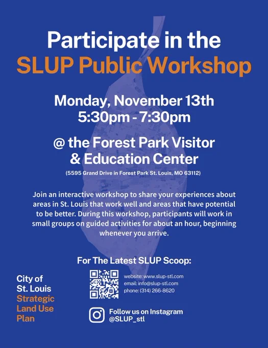 Participate in the SLUP Public Workshop. Monday, November 13th 5:30pm-7:30pm @ the Forest Park Visitor & Education Center (5595 Grand Dr, St. Louis, MO 63112). Join an interactive workshop to share your experiences about areas in St. Louis that work well and areas that have potential to be better. During this workshop, participants will work in small groups on guided activities for about an hour, beginning when you arrive. For the latest: slup-stl.com, info@slup-stl.com, 314.266.8620.

