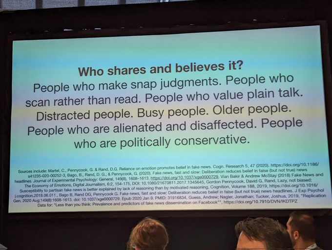 Slide with the text:

Who shares and believes it?

People who make snap judgments. People who scan rather than read. People who value plain talk. Distracted people. Busy people. Older people. People who are alienated and disaffected. People who are politically conservative.

Sources include: Martel, C., Pennycook, G. & Rand, D.G. Reliance on emotion promotes belief in fake news. Cogn. Research 5, 47 (2020). https://doi.org/10.1186/

$41235-020-00252-3, Bago, B., Rand, D. G., & Pennycook, G. (2020). Fake news, fast and slow: Deliberation reduces belief in false (but not true) news headlines. Journal of Experimental Psychology: General, 149(8), 1608-1613. https://doi.org/10.1037/xge0000729, Vian Bakir & Andrew McStay (2018) Fake News and The Economy of Emotions, Digital Journalism, 6:2, 154-175, DOI: 10.1080/21670811.2017.1345645, Gordon Pennycook, David G. Rand, Lazy, not biased