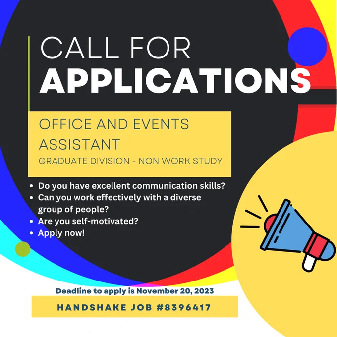 A flier with large colorful circles, and an illustration or icon of a megaphone in the corner. The text reads, Call for applications, office and events assistant, graduate division - non work study. Do you have effective communication skills? Can you work effectively with a diverse group of people? Are you self-motivated? Apply now! Deadline to apply is November 20, 2023. Handshake job number 8396417.