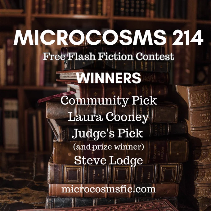 MICROCOSMS 214
Free Flash Fiction Contest
Winners
Community Pick Laura Cooney Judge's Pick (and prize winner) Steve Lodge
microcosmsfic.com