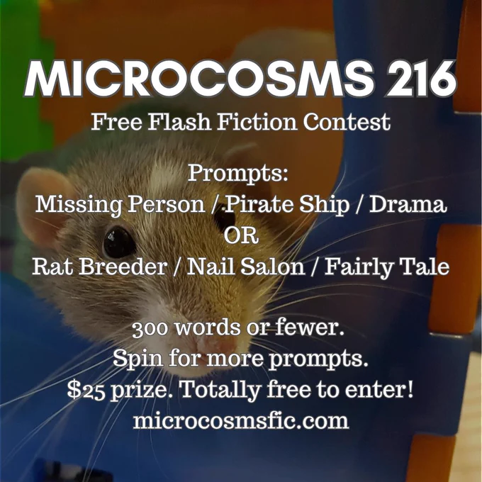 MICROCOSMS 216
Free Flash Fiction Contest
Prompts: Missing Person / Pirate Ship / Drama OR Rat Breeder / Nail Salon / Fairly Tale
300 words or fewer. Spin for more prompts. $25 prize. Totally free to enter! Microcosmsfic.com