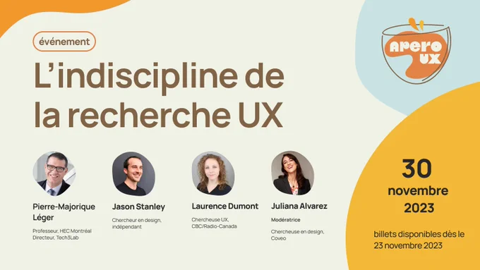 Affiche pour un événement AperoUX. L'indiscipline de la recherche UX
30 novembre 2023, billets disponibles dès le 23 novembre 2023
Pierre-Majorique Léger, Professeur, HEC Montréal
Directeur, Tech3Lab
Jason Stanley, Chercheur en design, indépendant
Laurence Dumont, Chercheuse UX,  CBC/Radio-Canada
Juliana Alvarez, Modératrice, Chercheuse en design, Coveo