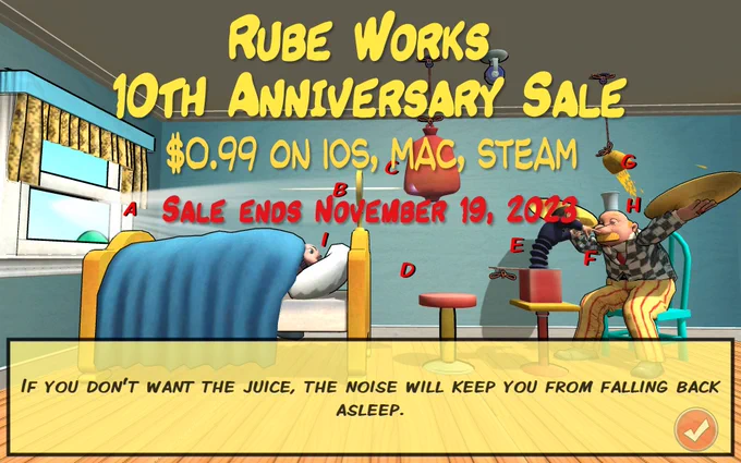 Rube Works: The Official Rube Goldberg Invention Game 10th Anniversary Sale. $0.99 on iOS, Mac, Steam. Sale ends November 19, 2023. 
Scene from Level 1 of the game, bedroom scene with Jack-in-the-Box conducting cymbal player to wake up sleeping George. Caption: If you don't want the juice, the noise will keep you from falling back asleep.