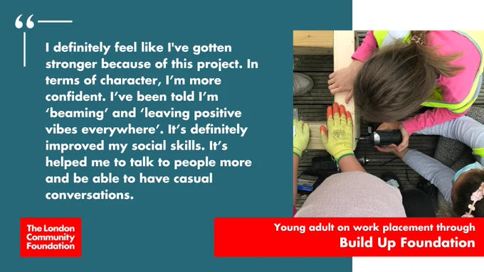 "I definitely feel like I've gotten stronger because of this project. In terms of character, I'm more confident. I've been told I'm 'beaming' and 'leaving positive vibes everywhere'. It's definitely imporved my social skills. It's definitely improved my social skills. It's helped me to talk to people more and be able to have casual conversations." Young adult on work placement through Build Up Foundation." The accompanying picture is a group of three young people seen from above. They are working with an electric screwdriver, attaching two pieces of material together. There's also a red London Community Foundation logo in the bottom left corner.