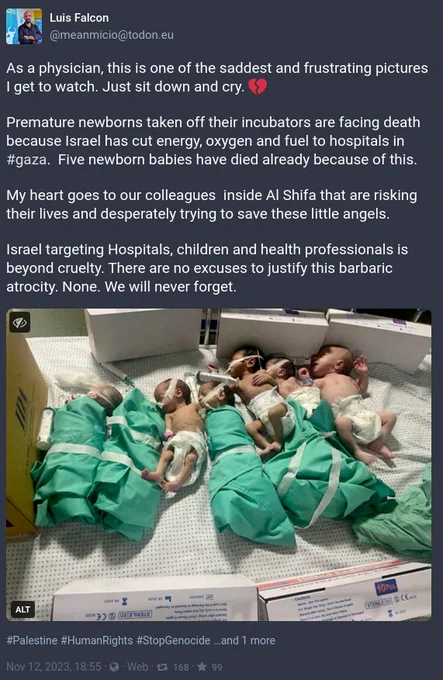 As a physician, this is one of the saddest and frustrating pictures I get to watch. Just sit down and cry. 💔 

Premature newborns taken off their incubators are facing death because Israel has cut energy, oxygen and fuel to hospitals in #gaza.  Five newborn babies have died already because of this.

My heart goes to our colleagues  inside Al Shifa that are risking their lives and desperately trying to save these little angels.

Israel targeting Hospitals, children and health professionals is beyond cruelty. There are no excuses to justify this barbaric atrocity. None. We will never forget.
Source: Luis Falcon post in Mastodon 
https://todon.eu/@meanmicio/111399098867870148